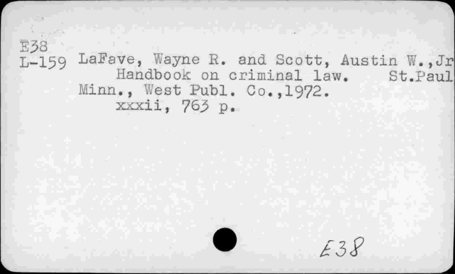 ﻿238 L-159
LaFave, Wayne R. and Scott, Austin W.,
Handbook on criminal law. St.Pa Minn., West Publ. Go.,1972.
xxxii, 76.5 p.